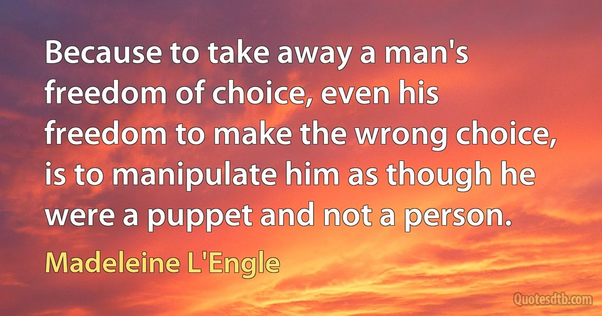 Because to take away a man's freedom of choice, even his freedom to make the wrong choice, is to manipulate him as though he were a puppet and not a person. (Madeleine L'Engle)