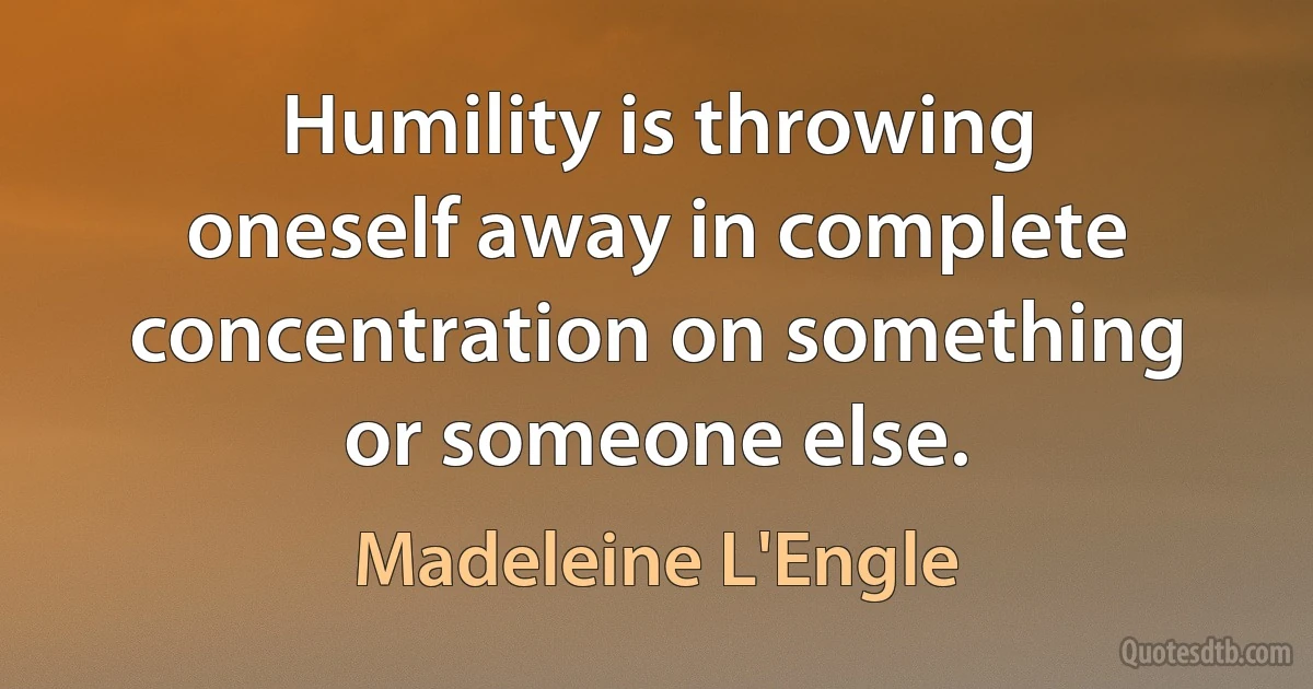 Humility is throwing oneself away in complete concentration on something or someone else. (Madeleine L'Engle)