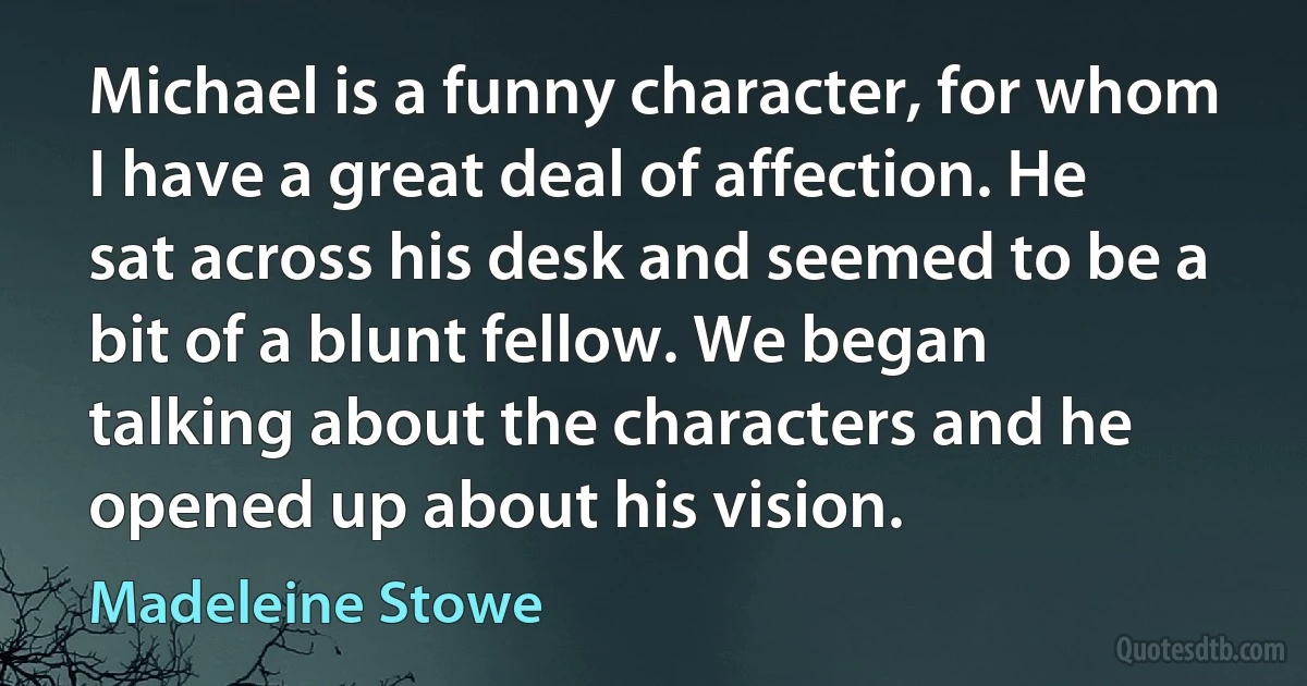 Michael is a funny character, for whom I have a great deal of affection. He sat across his desk and seemed to be a bit of a blunt fellow. We began talking about the characters and he opened up about his vision. (Madeleine Stowe)