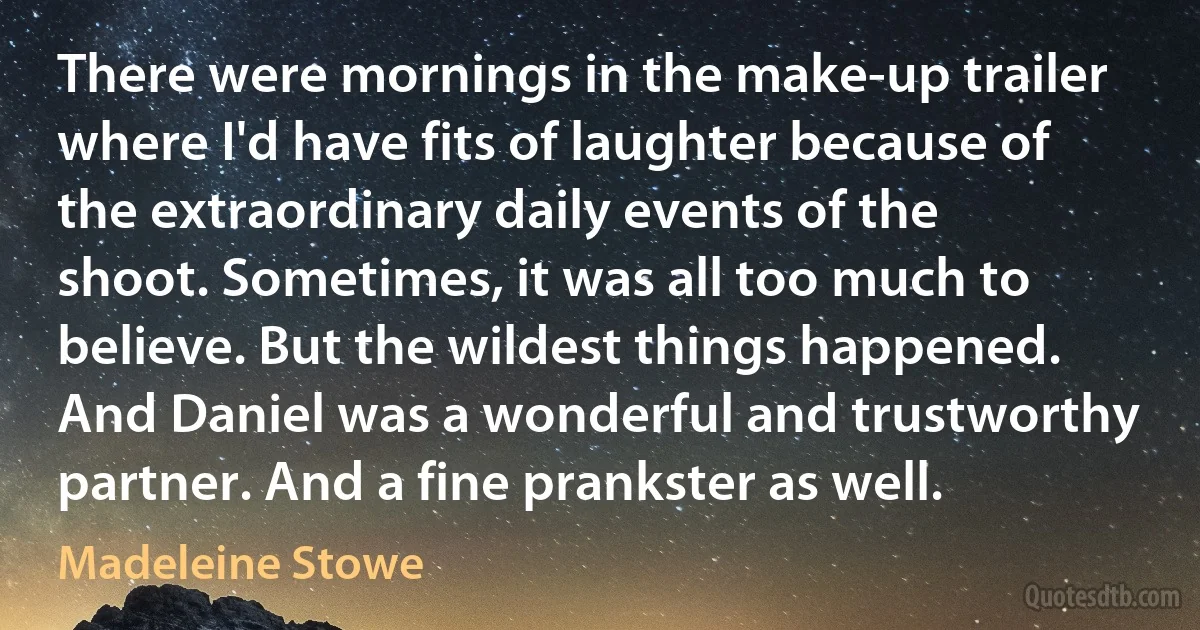 There were mornings in the make-up trailer where I'd have fits of laughter because of the extraordinary daily events of the shoot. Sometimes, it was all too much to believe. But the wildest things happened. And Daniel was a wonderful and trustworthy partner. And a fine prankster as well. (Madeleine Stowe)