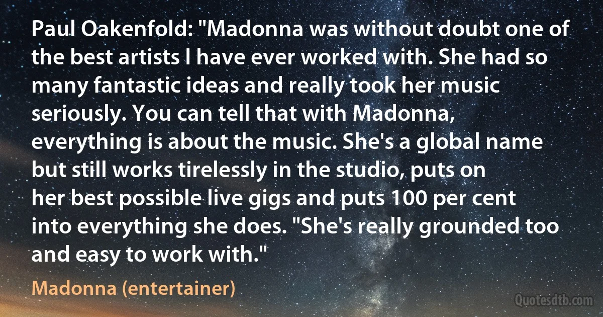 Paul Oakenfold: "Madonna was without doubt one of the best artists I have ever worked with. She had so many fantastic ideas and really took her music seriously. You can tell that with Madonna, everything is about the music. She's a global name but still works tirelessly in the studio, puts on her best possible live gigs and puts 100 per cent into everything she does. "She's really grounded too and easy to work with." (Madonna (entertainer))