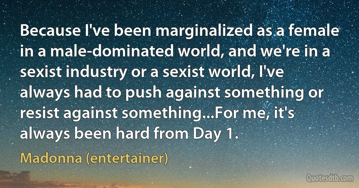 Because I've been marginalized as a female in a male-dominated world, and we're in a sexist industry or a sexist world, I've always had to push against something or resist against something...For me, it's always been hard from Day 1. (Madonna (entertainer))