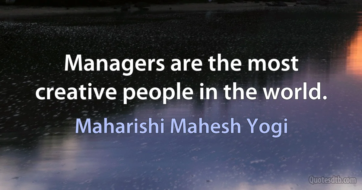 Managers are the most creative people in the world. (Maharishi Mahesh Yogi)