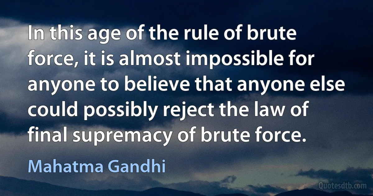 In this age of the rule of brute force, it is almost impossible for anyone to believe that anyone else could possibly reject the law of final supremacy of brute force. (Mahatma Gandhi)