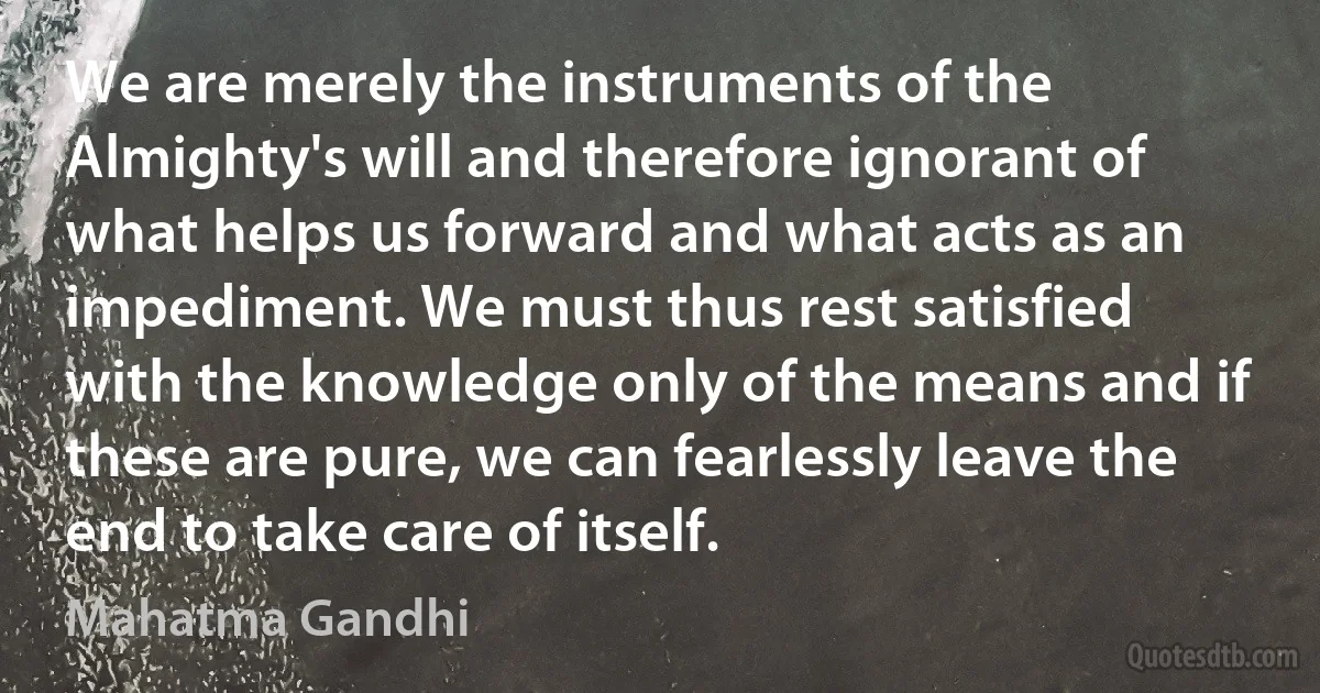 We are merely the instruments of the Almighty's will and therefore ignorant of what helps us forward and what acts as an impediment. We must thus rest satisfied with the knowledge only of the means and if these are pure, we can fearlessly leave the end to take care of itself. (Mahatma Gandhi)