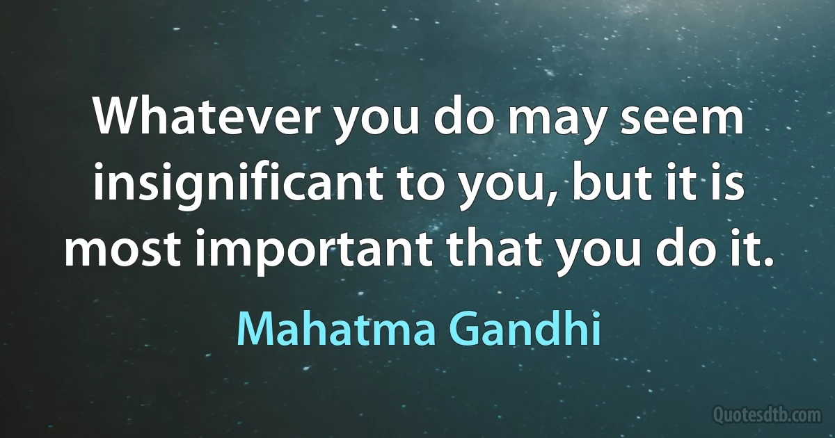 Whatever you do may seem insignificant to you, but it is most important that you do it. (Mahatma Gandhi)