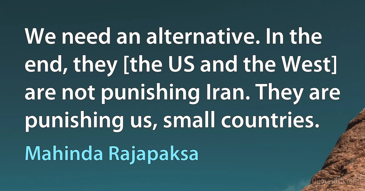 We need an alternative. In the end, they [the US and the West] are not punishing Iran. They are punishing us, small countries. (Mahinda Rajapaksa)