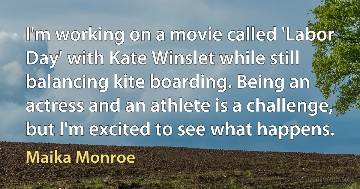 I'm working on a movie called 'Labor Day' with Kate Winslet while still balancing kite boarding. Being an actress and an athlete is a challenge, but I'm excited to see what happens. (Maika Monroe)