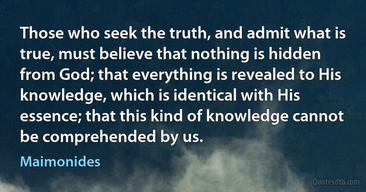 Those who seek the truth, and admit what is true, must believe that nothing is hidden from God; that everything is revealed to His knowledge, which is identical with His essence; that this kind of knowledge cannot be comprehended by us. (Maimonides)