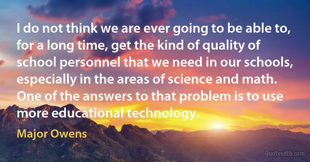 I do not think we are ever going to be able to, for a long time, get the kind of quality of school personnel that we need in our schools, especially in the areas of science and math. One of the answers to that problem is to use more educational technology. (Major Owens)