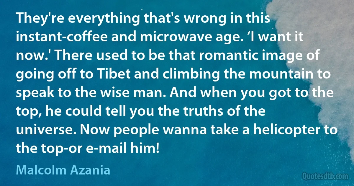 They're everything that's wrong in this instant-coffee and microwave age. ‘I want it now.' There used to be that romantic image of going off to Tibet and climbing the mountain to speak to the wise man. And when you got to the top, he could tell you the truths of the universe. Now people wanna take a helicopter to the top-or e-mail him! (Malcolm Azania)