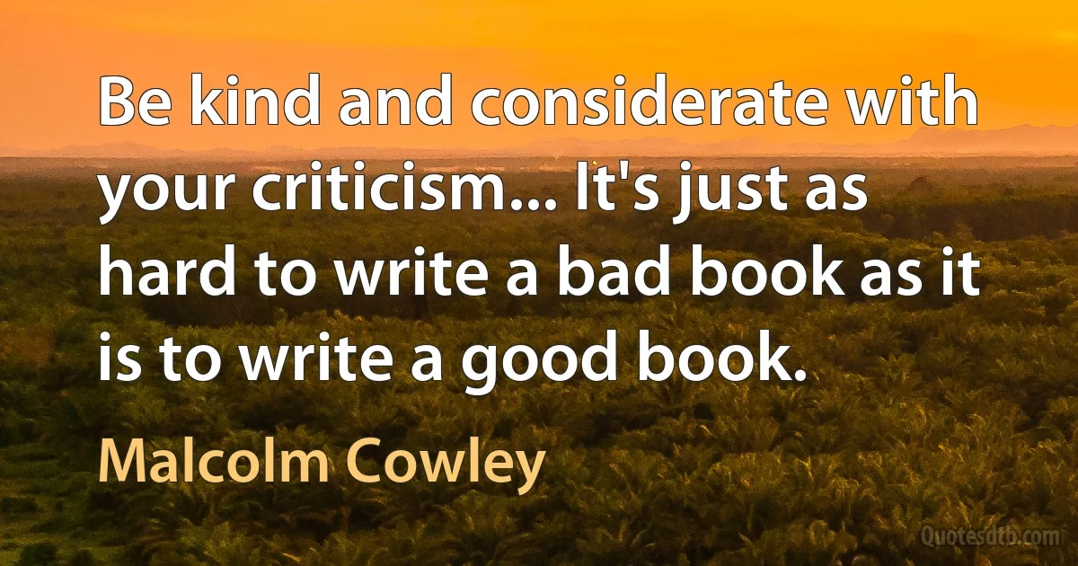 Be kind and considerate with your criticism... It's just as hard to write a bad book as it is to write a good book. (Malcolm Cowley)