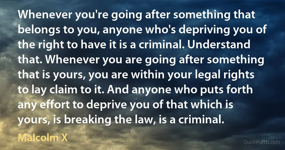 Whenever you're going after something that belongs to you, anyone who's depriving you of the right to have it is a criminal. Understand that. Whenever you are going after something that is yours, you are within your legal rights to lay claim to it. And anyone who puts forth any effort to deprive you of that which is yours, is breaking the law, is a criminal. (Malcolm X)