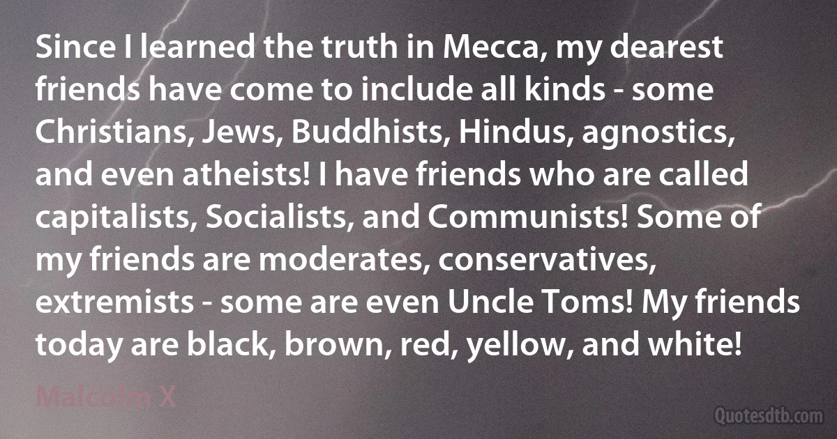 Since I learned the truth in Mecca, my dearest friends have come to include all kinds - some Christians, Jews, Buddhists, Hindus, agnostics, and even atheists! I have friends who are called capitalists, Socialists, and Communists! Some of my friends are moderates, conservatives, extremists - some are even Uncle Toms! My friends today are black, brown, red, yellow, and white! (Malcolm X)