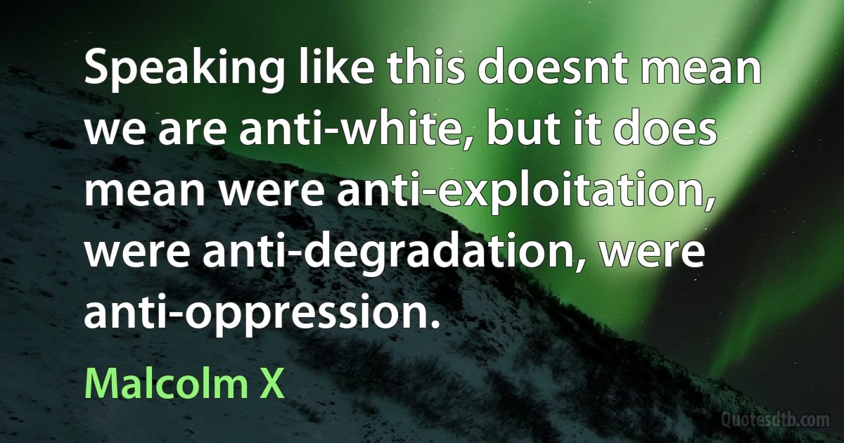 Speaking like this doesnt mean we are anti-white, but it does mean were anti-exploitation, were anti-degradation, were anti-oppression. (Malcolm X)