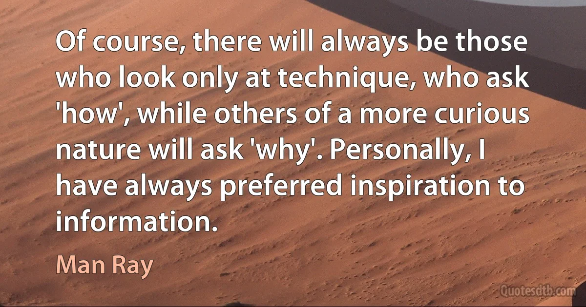 Of course, there will always be those who look only at technique, who ask 'how', while others of a more curious nature will ask 'why'. Personally, I have always preferred inspiration to information. (Man Ray)