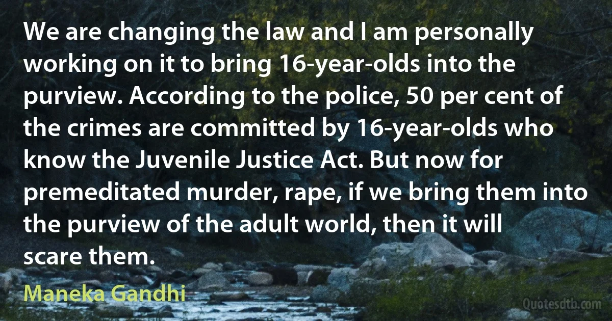 We are changing the law and I am personally working on it to bring 16-year-olds into the purview. According to the police, 50 per cent of the crimes are committed by 16-year-olds who know the Juvenile Justice Act. But now for premeditated murder, rape, if we bring them into the purview of the adult world, then it will scare them. (Maneka Gandhi)