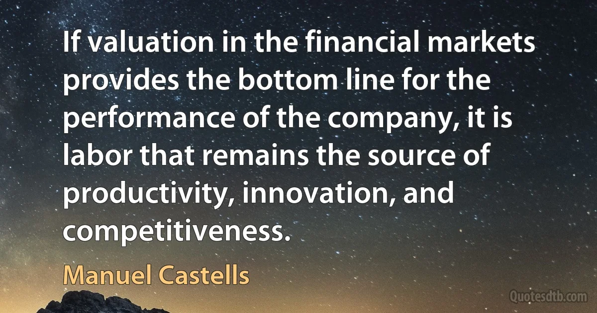 If valuation in the financial markets provides the bottom line for the performance of the company, it is labor that remains the source of productivity, innovation, and competitiveness. (Manuel Castells)