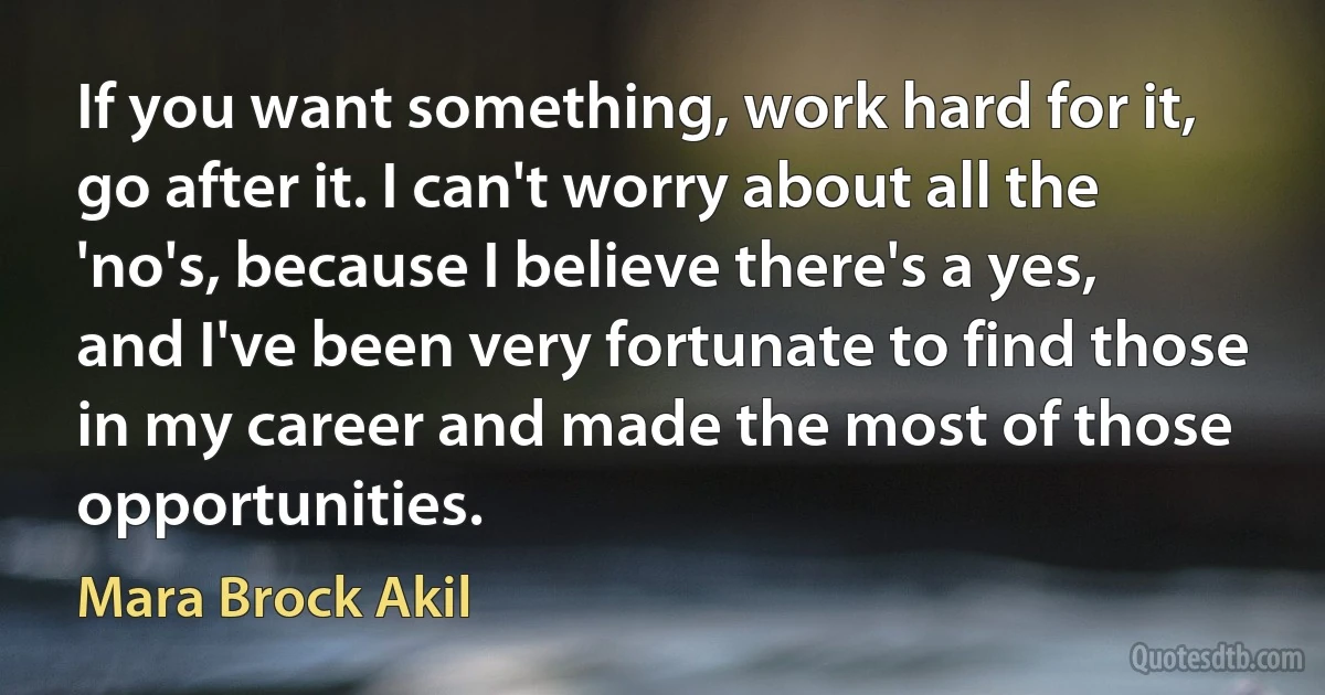 If you want something, work hard for it, go after it. I can't worry about all the 'no's, because I believe there's a yes, and I've been very fortunate to find those in my career and made the most of those opportunities. (Mara Brock Akil)