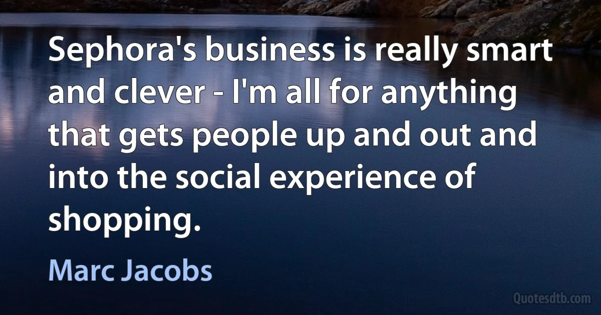 Sephora's business is really smart and clever - I'm all for anything that gets people up and out and into the social experience of shopping. (Marc Jacobs)