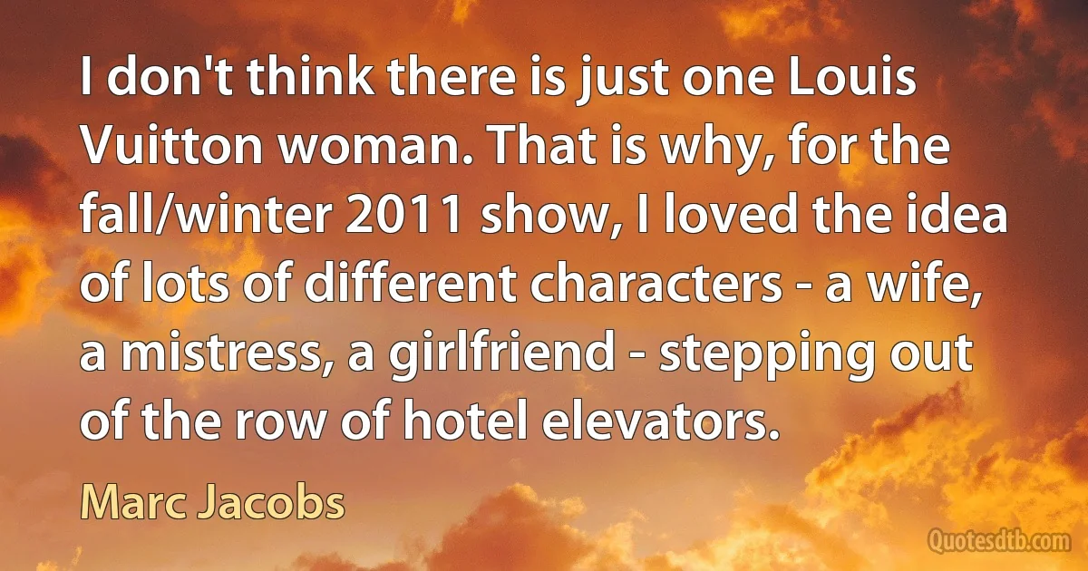 I don't think there is just one Louis Vuitton woman. That is why, for the fall/winter 2011 show, I loved the idea of lots of different characters - a wife, a mistress, a girlfriend - stepping out of the row of hotel elevators. (Marc Jacobs)