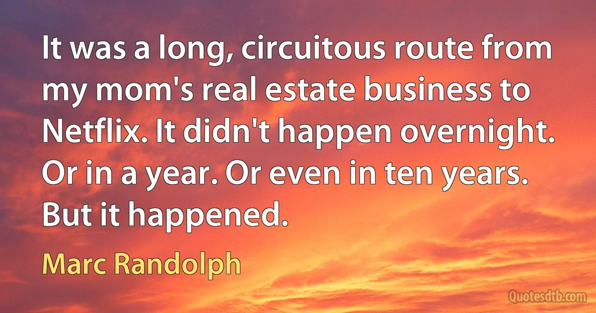 It was a long, circuitous route from my mom's real estate business to Netflix. It didn't happen overnight. Or in a year. Or even in ten years. But it happened. (Marc Randolph)