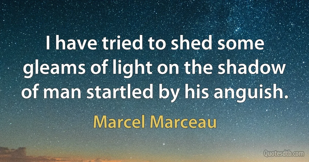 I have tried to shed some gleams of light on the shadow of man startled by his anguish. (Marcel Marceau)