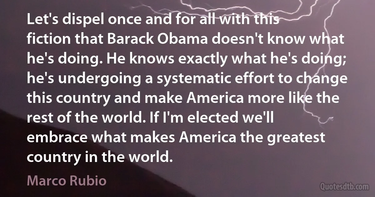 Let's dispel once and for all with this fiction that Barack Obama doesn't know what he's doing. He knows exactly what he's doing; he's undergoing a systematic effort to change this country and make America more like the rest of the world. If I'm elected we'll embrace what makes America the greatest country in the world. (Marco Rubio)