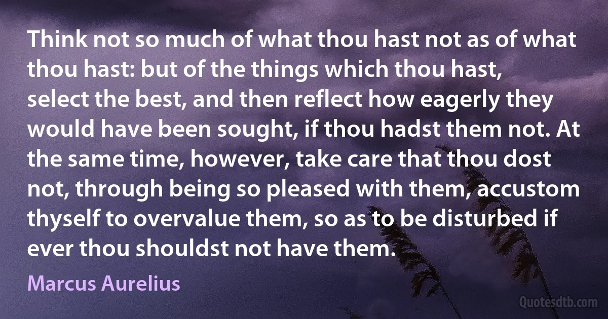 Think not so much of what thou hast not as of what thou hast: but of the things which thou hast, select the best, and then reflect how eagerly they would have been sought, if thou hadst them not. At the same time, however, take care that thou dost not, through being so pleased with them, accustom thyself to overvalue them, so as to be disturbed if ever thou shouldst not have them. (Marcus Aurelius)