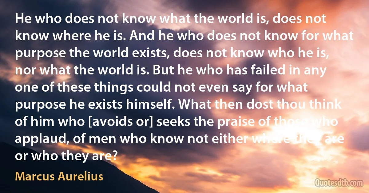 He who does not know what the world is, does not know where he is. And he who does not know for what purpose the world exists, does not know who he is, nor what the world is. But he who has failed in any one of these things could not even say for what purpose he exists himself. What then dost thou think of him who [avoids or] seeks the praise of those who applaud, of men who know not either where they are or who they are? (Marcus Aurelius)