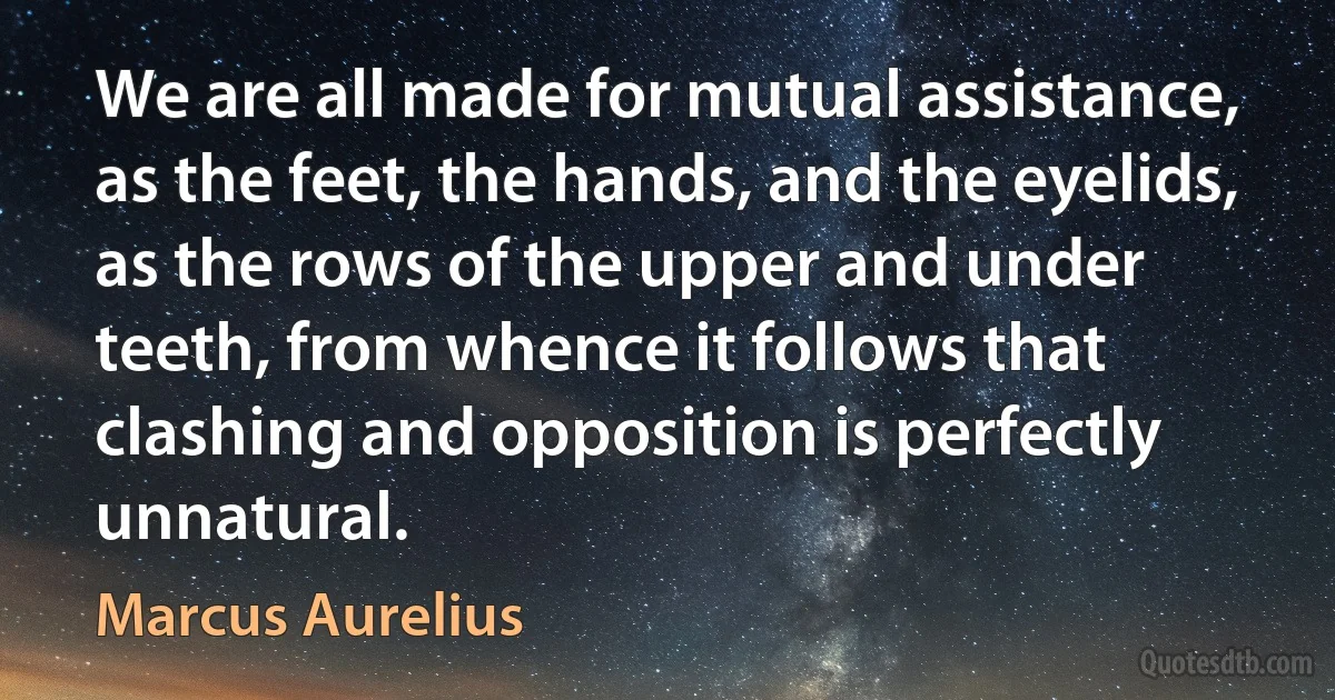 We are all made for mutual assistance, as the feet, the hands, and the eyelids, as the rows of the upper and under teeth, from whence it follows that clashing and opposition is perfectly unnatural. (Marcus Aurelius)