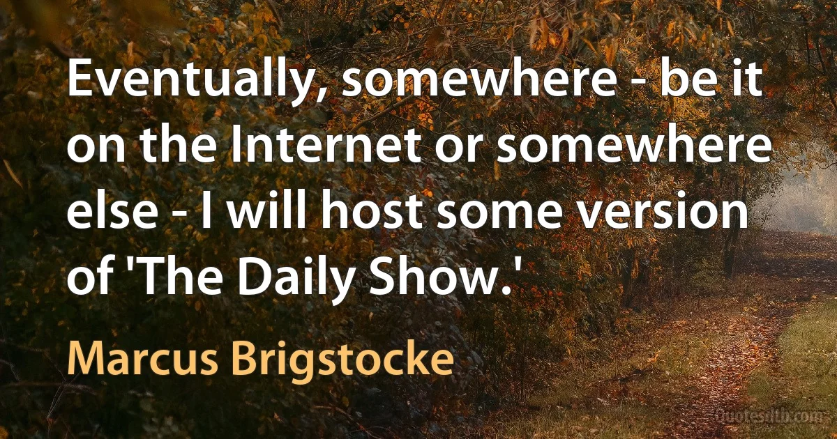 Eventually, somewhere - be it on the Internet or somewhere else - I will host some version of 'The Daily Show.' (Marcus Brigstocke)