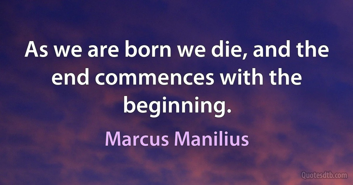 As we are born we die, and the end commences with the beginning. (Marcus Manilius)