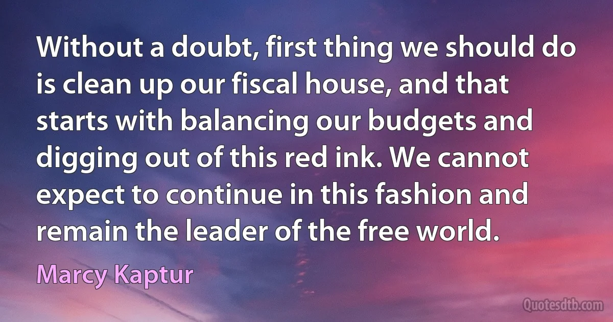 Without a doubt, first thing we should do is clean up our fiscal house, and that starts with balancing our budgets and digging out of this red ink. We cannot expect to continue in this fashion and remain the leader of the free world. (Marcy Kaptur)