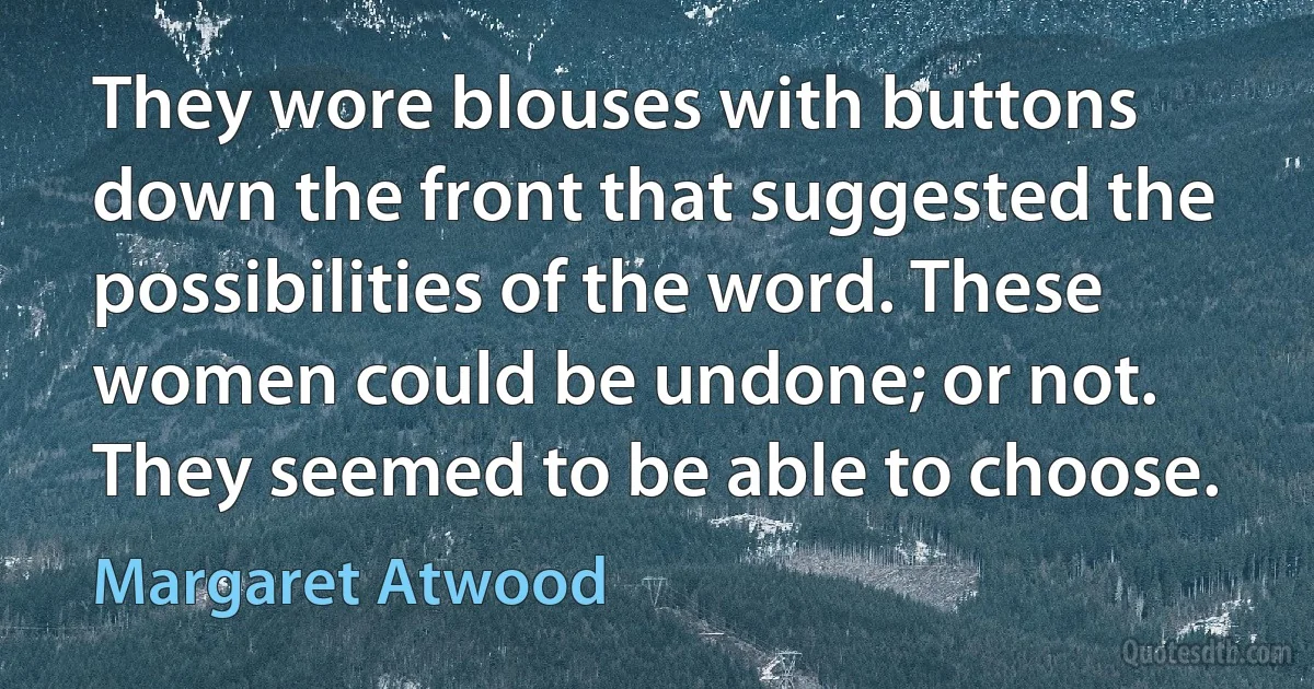 They wore blouses with buttons down the front that suggested the possibilities of the word. These women could be undone; or not. They seemed to be able to choose. (Margaret Atwood)