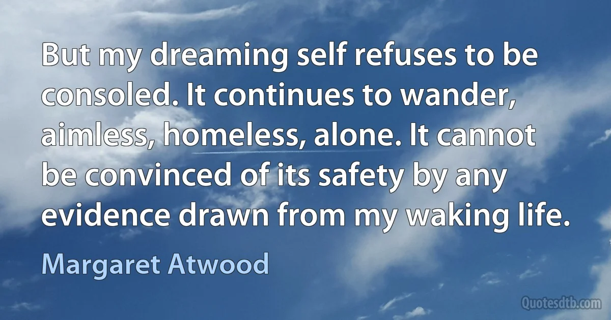 But my dreaming self refuses to be consoled. It continues to wander, aimless, homeless, alone. It cannot be convinced of its safety by any evidence drawn from my waking life. (Margaret Atwood)