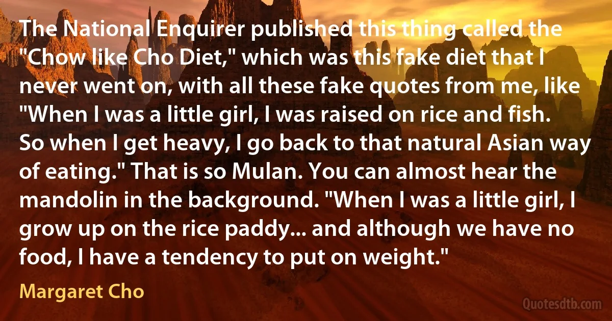 The National Enquirer published this thing called the "Chow like Cho Diet," which was this fake diet that I never went on, with all these fake quotes from me, like "When I was a little girl, I was raised on rice and fish. So when I get heavy, I go back to that natural Asian way of eating." That is so Mulan. You can almost hear the mandolin in the background. "When I was a little girl, I grow up on the rice paddy... and although we have no food, I have a tendency to put on weight." (Margaret Cho)