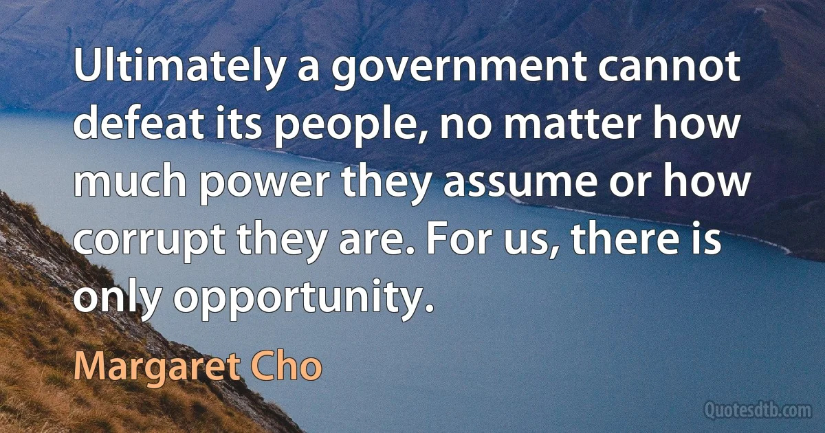 Ultimately a government cannot defeat its people, no matter how much power they assume or how corrupt they are. For us, there is only opportunity. (Margaret Cho)