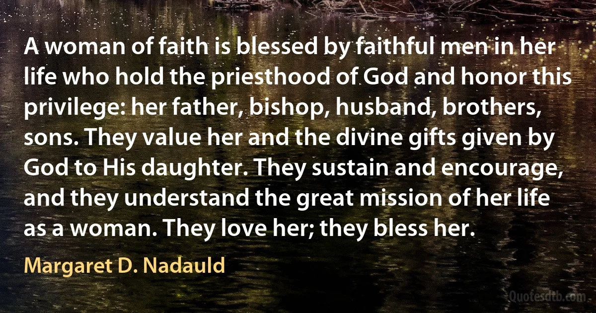 A woman of faith is blessed by faithful men in her life who hold the priesthood of God and honor this privilege: her father, bishop, husband, brothers, sons. They value her and the divine gifts given by God to His daughter. They sustain and encourage, and they understand the great mission of her life as a woman. They love her; they bless her. (Margaret D. Nadauld)