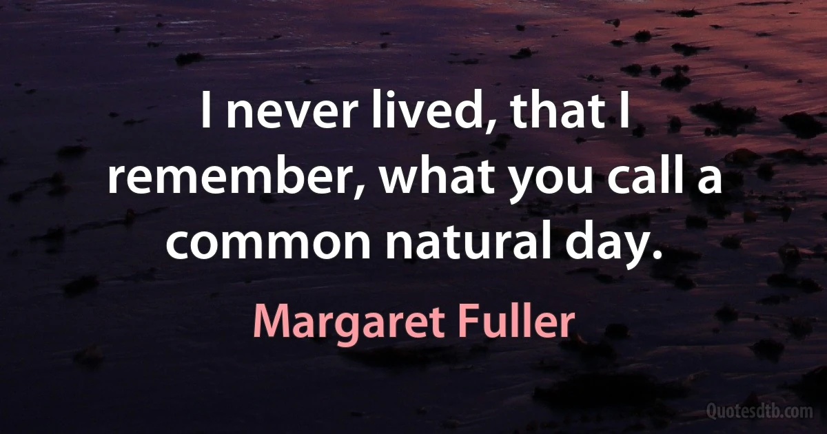 I never lived, that I remember, what you call a common natural day. (Margaret Fuller)