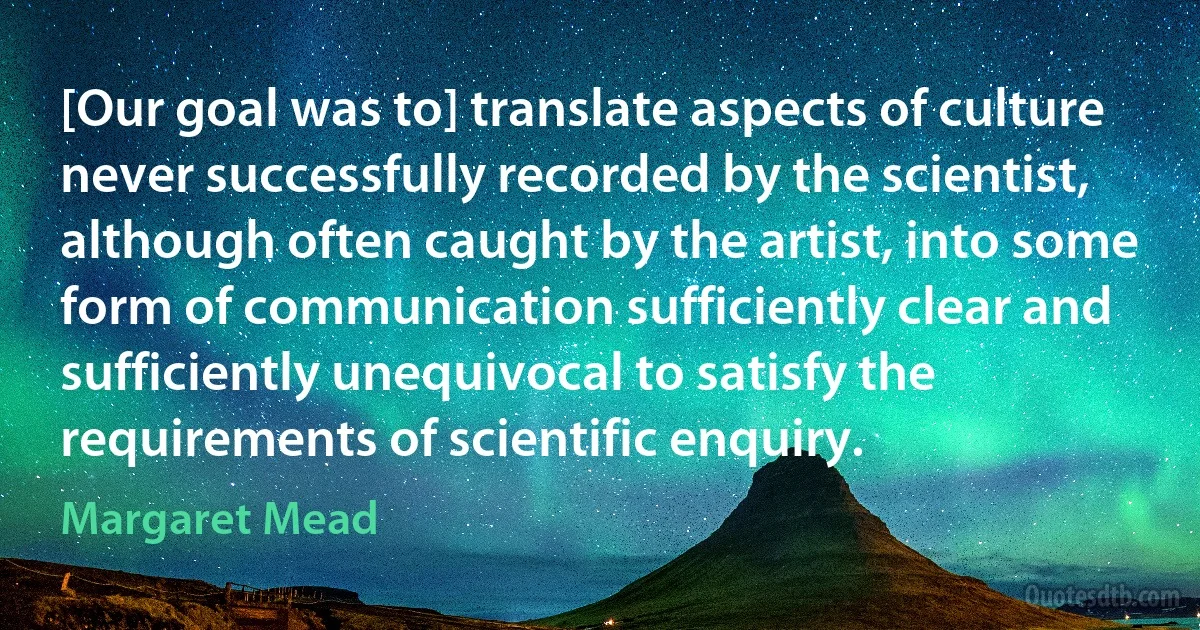 [Our goal was to] translate aspects of culture never successfully recorded by the scientist, although often caught by the artist, into some form of communication sufficiently clear and sufficiently unequivocal to satisfy the requirements of scientific enquiry. (Margaret Mead)