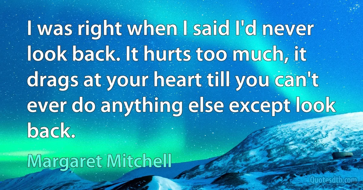 I was right when I said I'd never look back. It hurts too much, it drags at your heart till you can't ever do anything else except look back. (Margaret Mitchell)