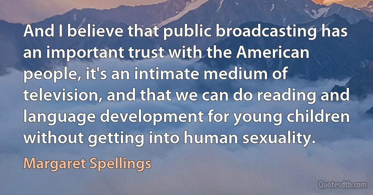 And I believe that public broadcasting has an important trust with the American people, it's an intimate medium of television, and that we can do reading and language development for young children without getting into human sexuality. (Margaret Spellings)