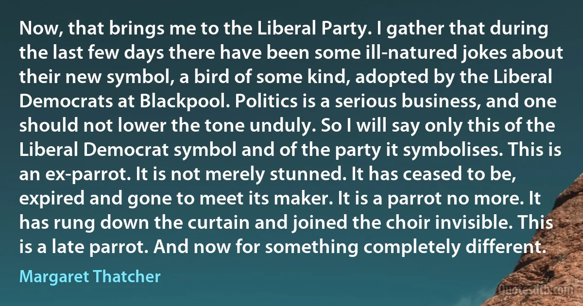 Now, that brings me to the Liberal Party. I gather that during the last few days there have been some ill-natured jokes about their new symbol, a bird of some kind, adopted by the Liberal Democrats at Blackpool. Politics is a serious business, and one should not lower the tone unduly. So I will say only this of the Liberal Democrat symbol and of the party it symbolises. This is an ex-parrot. It is not merely stunned. It has ceased to be, expired and gone to meet its maker. It is a parrot no more. It has rung down the curtain and joined the choir invisible. This is a late parrot. And now for something completely different. (Margaret Thatcher)