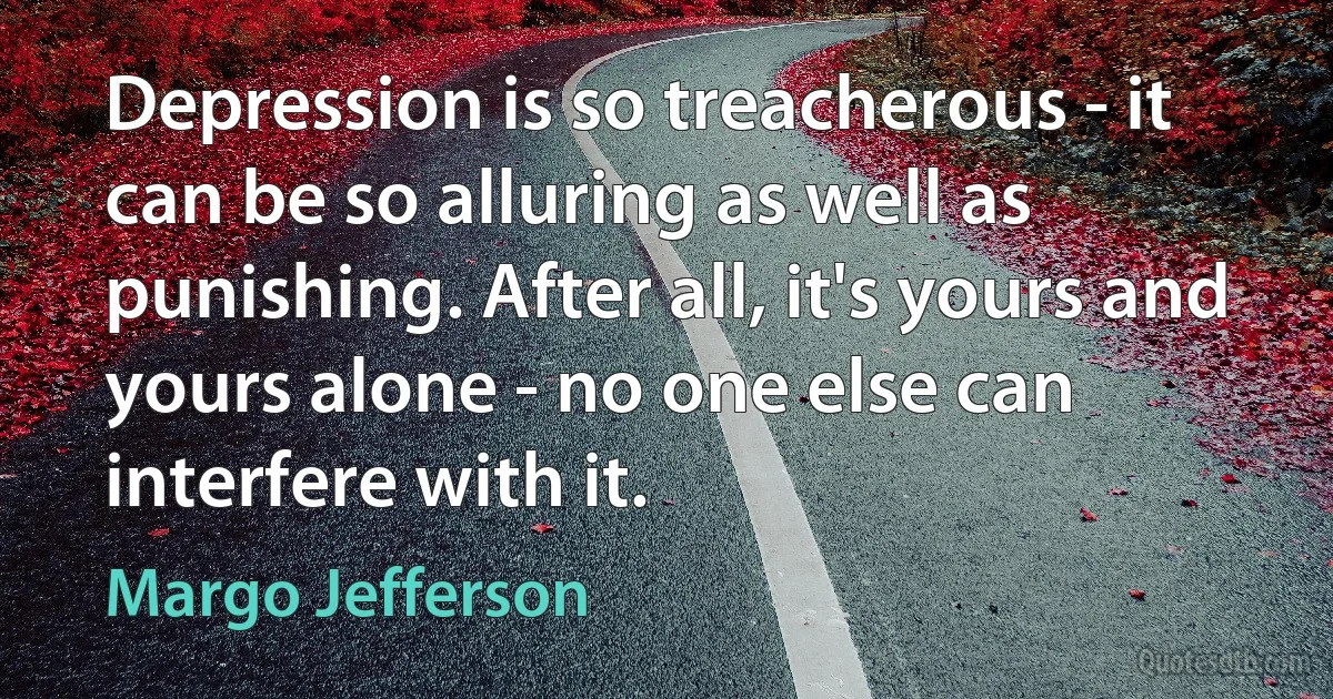 Depression is so treacherous - it can be so alluring as well as punishing. After all, it's yours and yours alone - no one else can interfere with it. (Margo Jefferson)