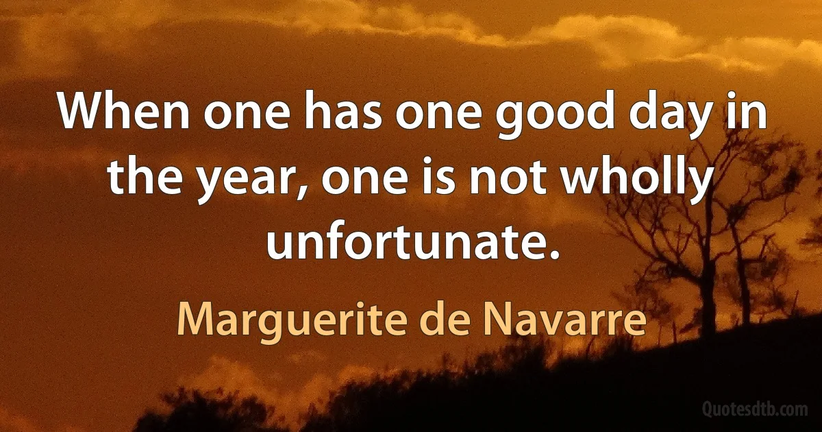 When one has one good day in the year, one is not wholly unfortunate. (Marguerite de Navarre)