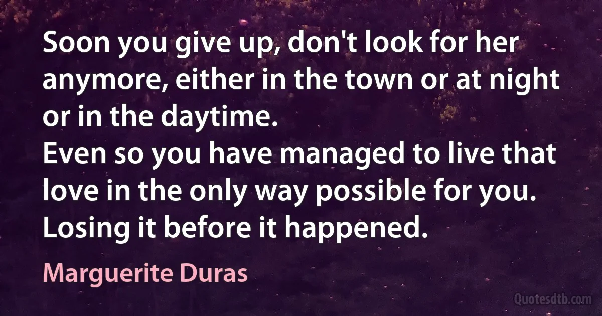 Soon you give up, don't look for her anymore, either in the town or at night or in the daytime.
Even so you have managed to live that love in the only way possible for you. Losing it before it happened. (Marguerite Duras)