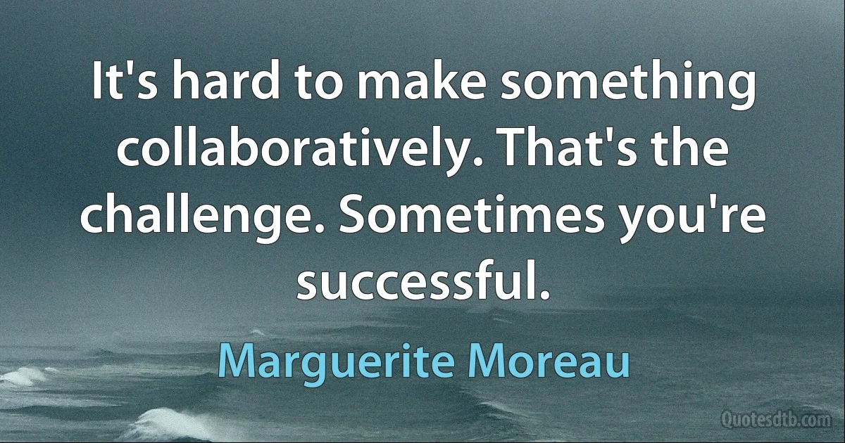 It's hard to make something collaboratively. That's the challenge. Sometimes you're successful. (Marguerite Moreau)