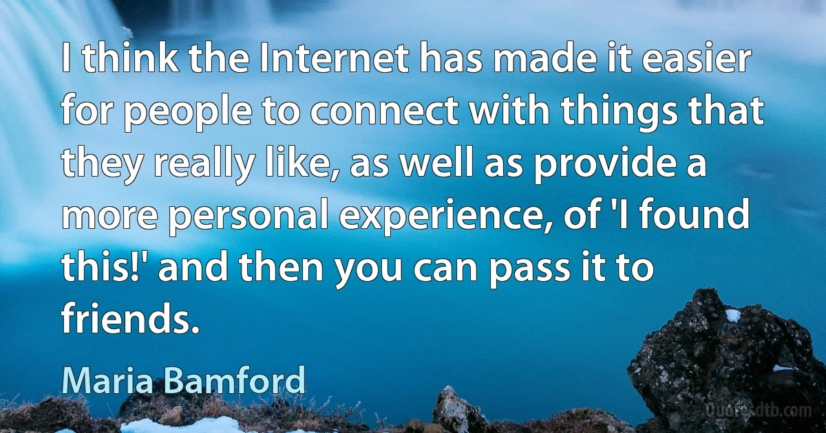 I think the Internet has made it easier for people to connect with things that they really like, as well as provide a more personal experience, of 'I found this!' and then you can pass it to friends. (Maria Bamford)