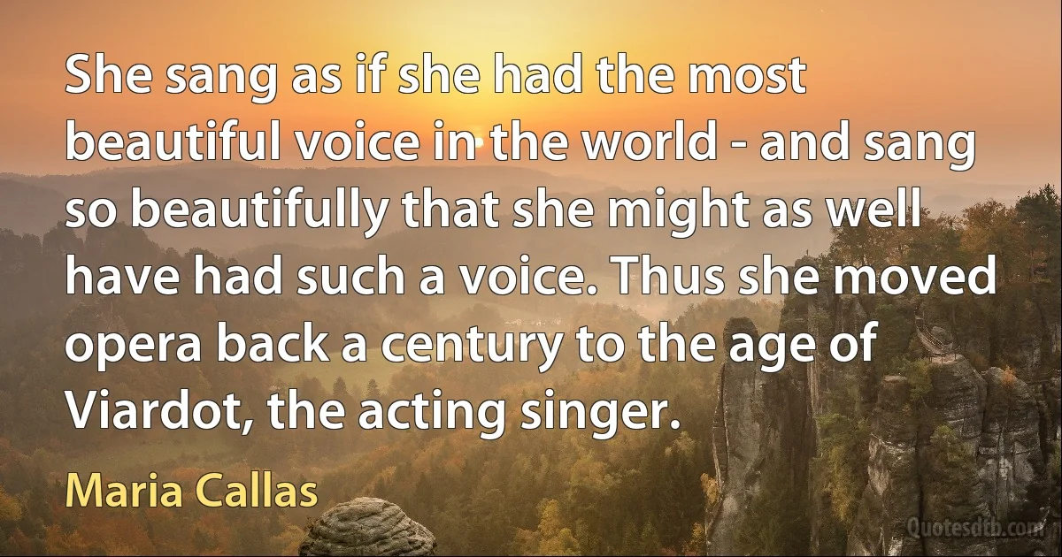 She sang as if she had the most beautiful voice in the world - and sang so beautifully that she might as well have had such a voice. Thus she moved opera back a century to the age of Viardot, the acting singer. (Maria Callas)